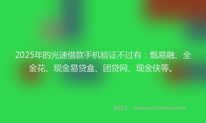 2025年的光速借款手机验证不过有：甄易融、全金花、现金易贷盒、团贷网、现金侠等。