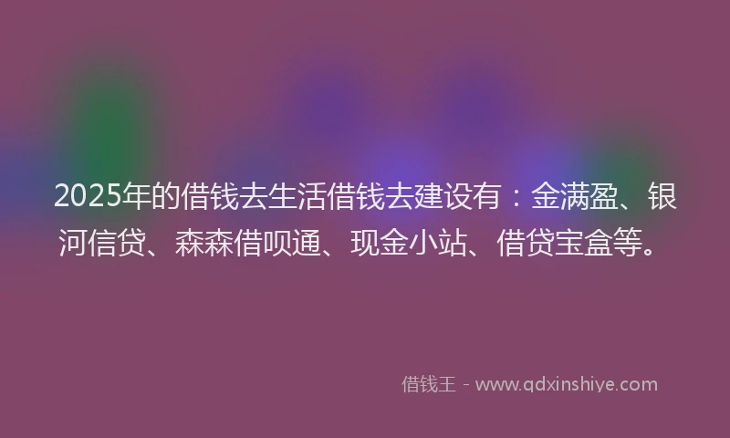 2025年的借钱去生活借钱去建设有：金满盈、银河信贷、森森借呗通、现金小站、借贷宝盒等。