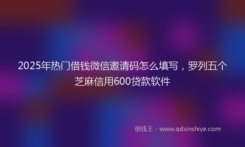 2025年热门借钱微信邀请码怎么填写，罗列五个芝麻信用600贷款软件