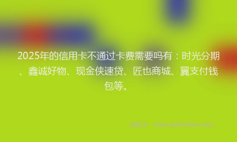2025年的信用卡不通过卡费需要吗有：时光分期、鑫诚好物、现金侠速贷、匠也商城、翼支付钱包等。