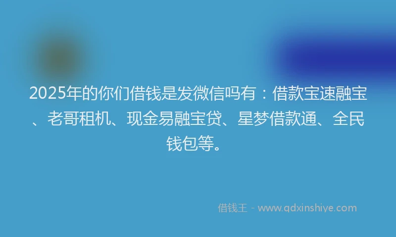 2025年的你们借钱是发微信吗有：借款宝速融宝、老哥租机、现金易融宝贷、星梦借款通、全民钱包等。