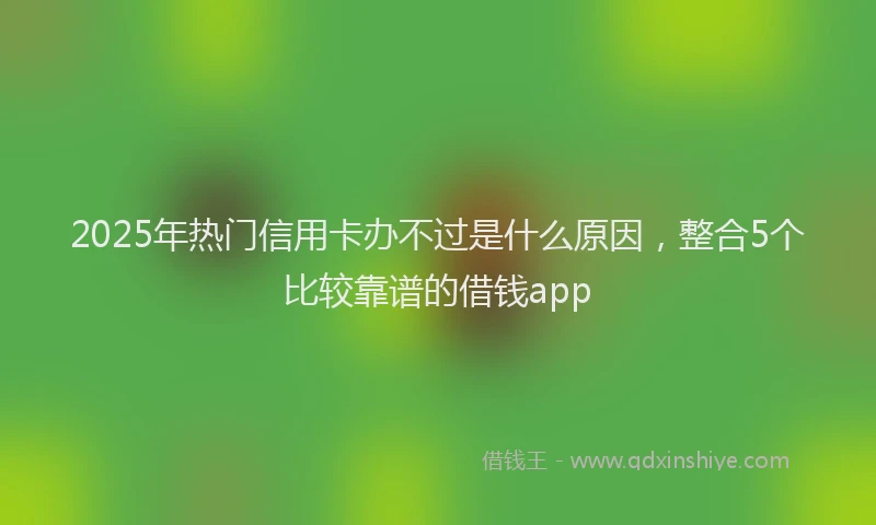 2025年热门信用卡办不过是什么原因，整合5个比较靠谱的借钱app