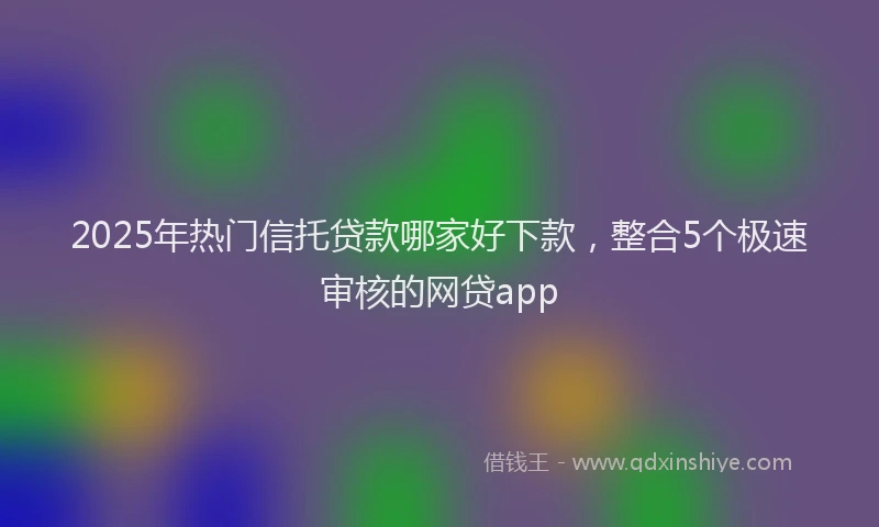 2025年热门信托贷款哪家好下款，整合5个极速审核的网贷app