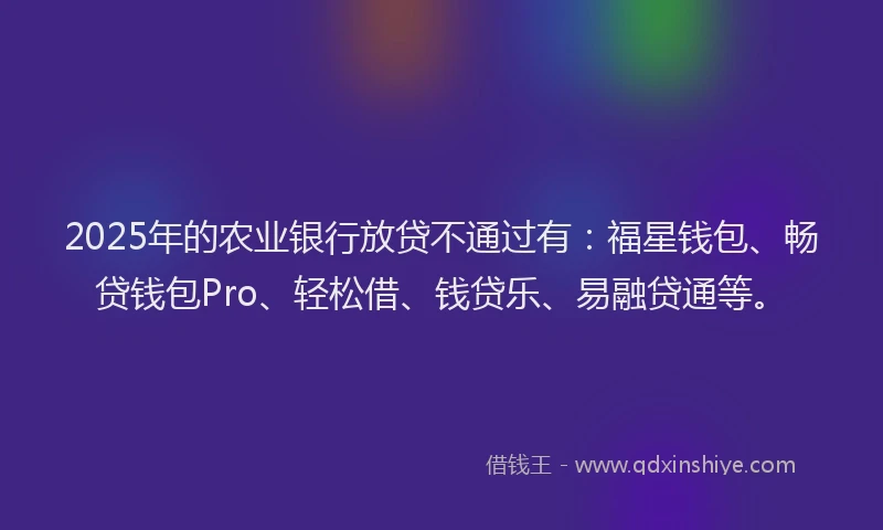 2025年的农业银行放贷不通过有：福星钱包、畅贷钱包Pro、轻松借、钱贷乐、易融贷通等。