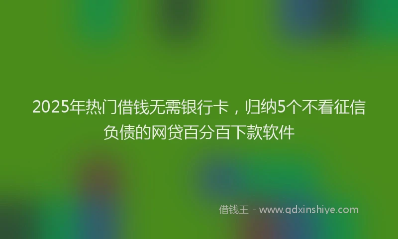 2025年热门借钱无需银行卡，归纳5个不看征信负债的网贷百分百下款软件