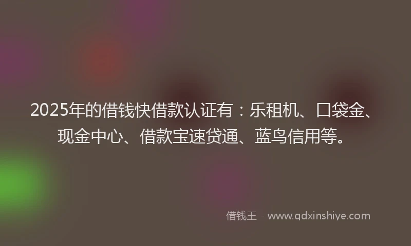 2025年的借钱快借款认证有：乐租机、口袋金、现金中心、借款宝速贷通、蓝鸟信用等。