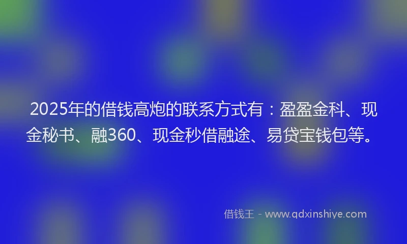2025年的借钱高炮的联系方式有：盈盈金科、现金秘书、融360、现金秒借融途、易贷宝钱包等。