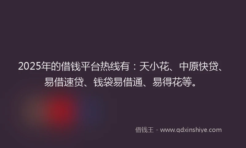 2025年的借钱平台热线有：天小花、中原快贷、易借速贷、钱袋易借通、易得花等。