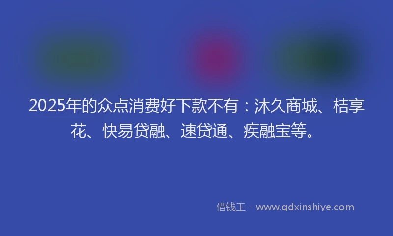 2025年的众点消费好下款不有：沐久商城、桔享花、快易贷融、速贷通、疾融宝等。