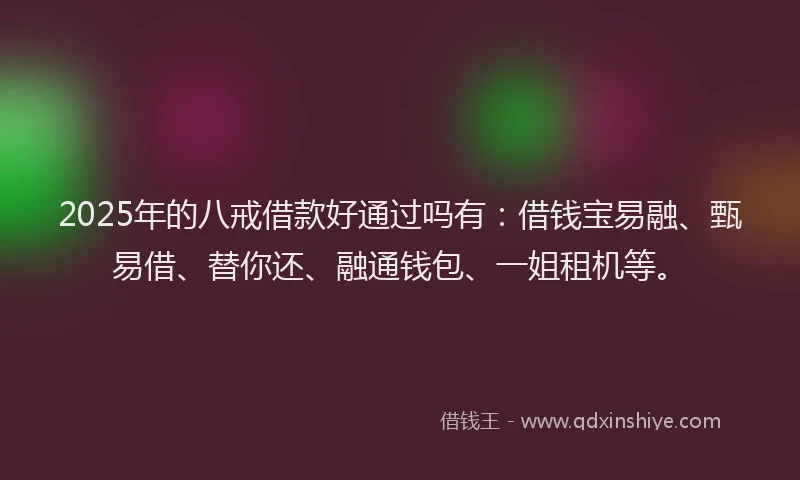 2025年的八戒借款好通过吗有：借钱宝易融、甄易借、替你还、融通钱包、一姐租机等。