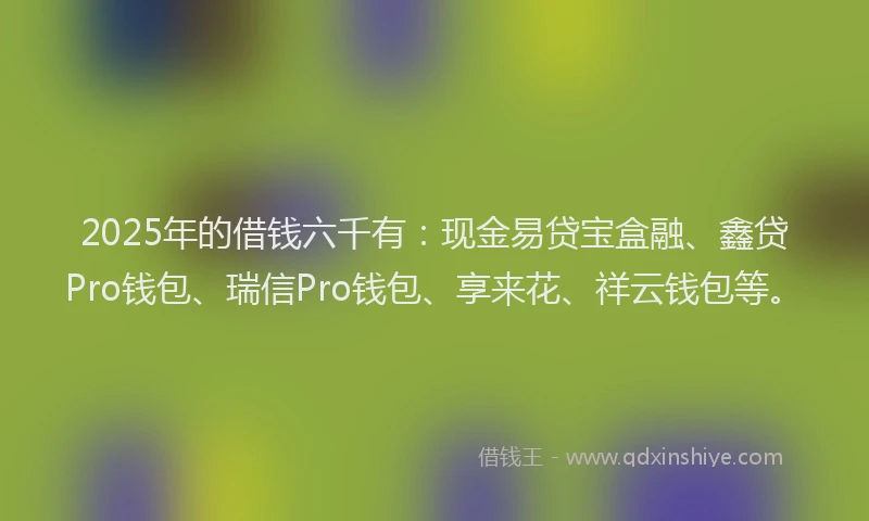 2025年的借钱六千有：现金易贷宝盒融、鑫贷Pro钱包、瑞信Pro钱包、享来花、祥云钱包等。