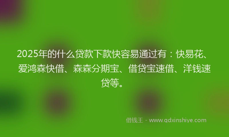 2025年的什么贷款下款快容易通过有：快易花、爱鸿森快借、森森分期宝、借贷宝速借、洋钱速贷等。
