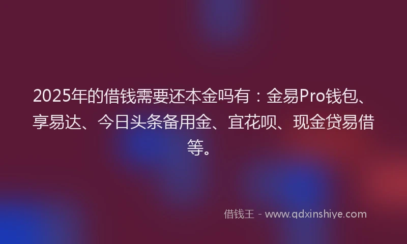 2025年的借钱需要还本金吗有：金易Pro钱包、享易达、今日头条备用金、宜花呗、现金贷易借等。