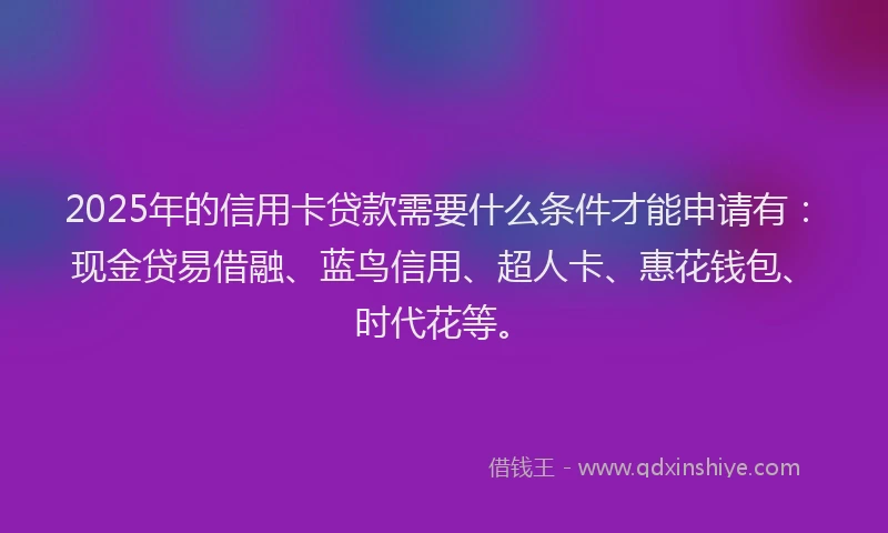 2025年的信用卡贷款需要什么条件才能申请有：现金贷易借融、蓝鸟信用、超人卡、惠花钱包、时代花等。