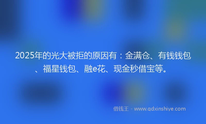 2025年的光大被拒的原因有：金满仓、有钱钱包、福星钱包、融e花、现金秒借宝等。