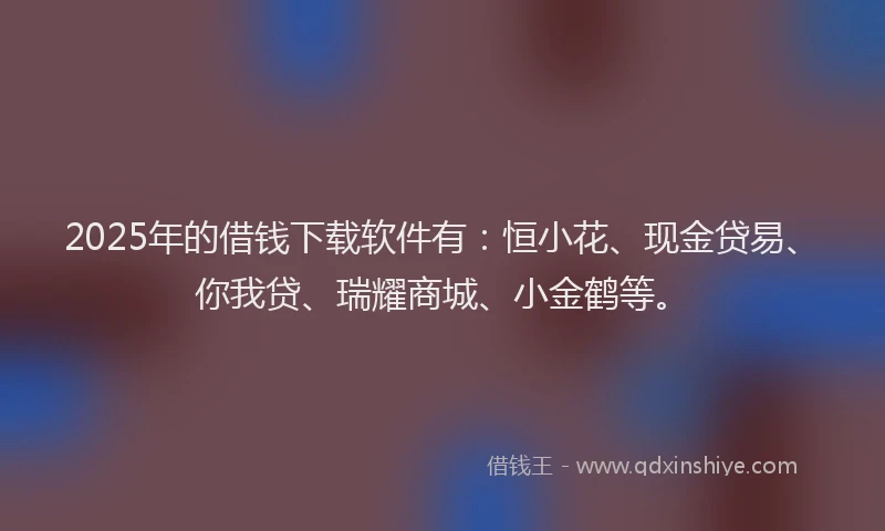 2025年的借钱下载软件有：恒小花、现金贷易、你我贷、瑞耀商城、小金鹤等。