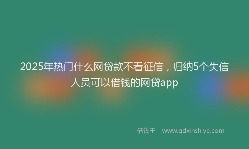 2025年热门什么网贷款不看征信，归纳5个失信人员可以借钱的网贷app