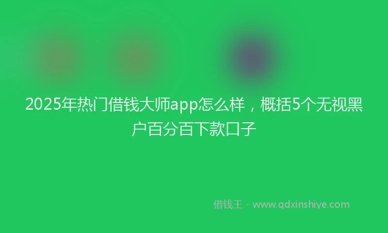 2025年热门借钱大师app怎么样，概括5个无视黑户百分百下款口子