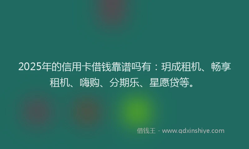 2025年的信用卡借钱靠谱吗有：玥成租机、畅享租机、嗨购、分期乐、星愿贷等。