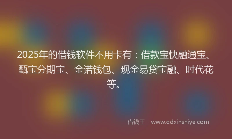 2025年的借钱软件不用卡有：借款宝快融通宝、甄宝分期宝、金诺钱包、现金易贷宝融、时代花等。