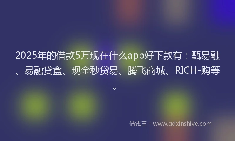 2025年的借款5万现在什么app好下款有：甄易融、易融贷盒、现金秒贷易、腾飞商城、RICH-购等。