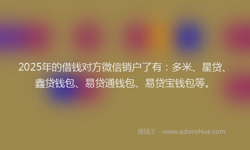 2025年的借钱对方微信销户了有：多米、星贷、鑫贷钱包、易贷通钱包、易贷宝钱包等。