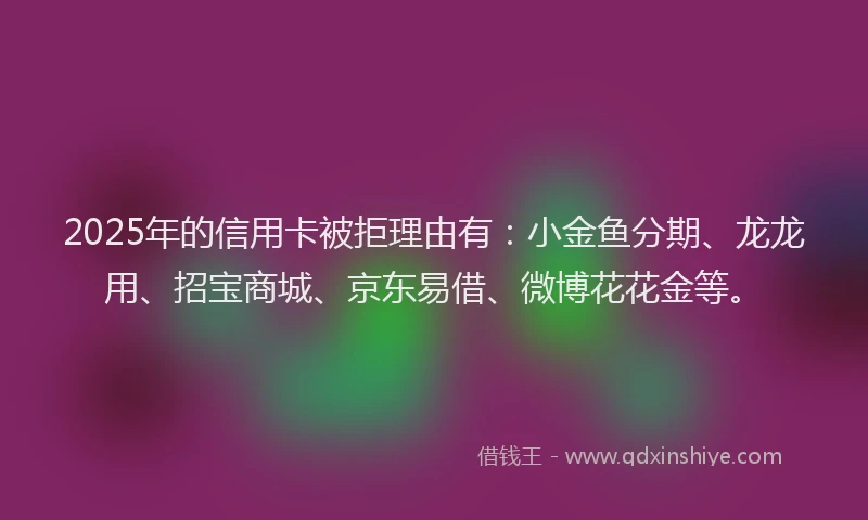 2025年的信用卡被拒理由有：小金鱼分期、龙龙用、招宝商城、京东易借、微博花花金等。