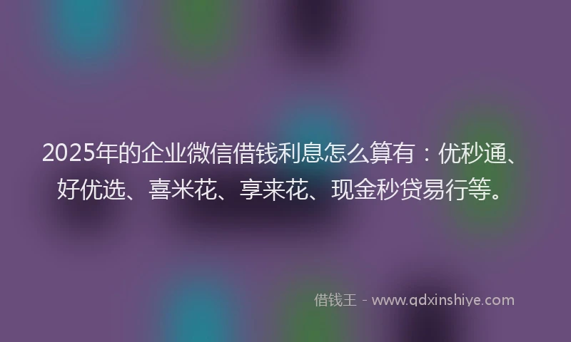 2025年的企业微信借钱利息怎么算有：优秒通、好优选、喜米花、享来花、现金秒贷易行等。