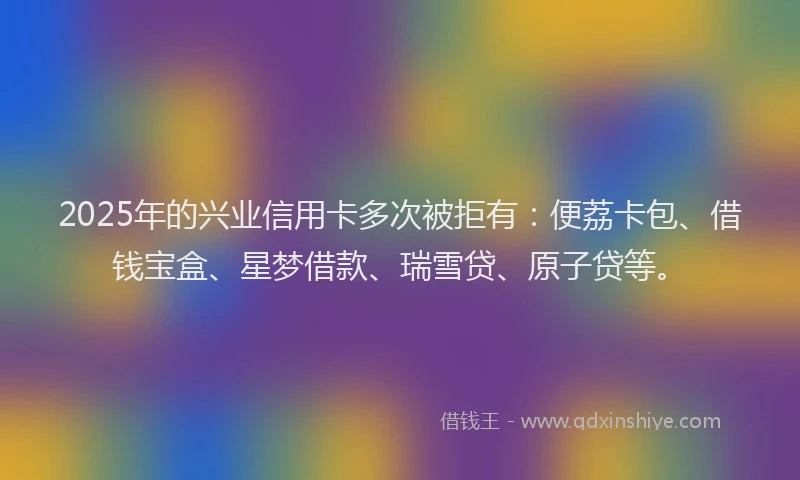 2025年的兴业信用卡多次被拒有：便荔卡包、借钱宝盒、星梦借款、瑞雪贷、原子贷等。