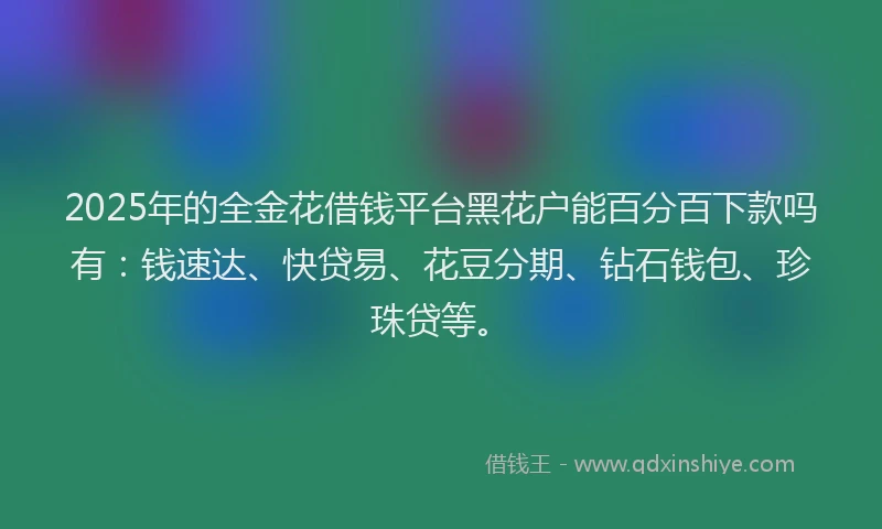 2025年的全金花借钱平台黑花户能百分百下款吗有：钱速达、快贷易、花豆分期、钻石钱包、珍珠贷等。