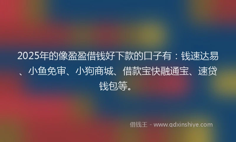 2025年的像盈盈借钱好下款的口子有：钱速达易、小鱼免审、小狗商城、借款宝快融通宝、速贷钱包等。