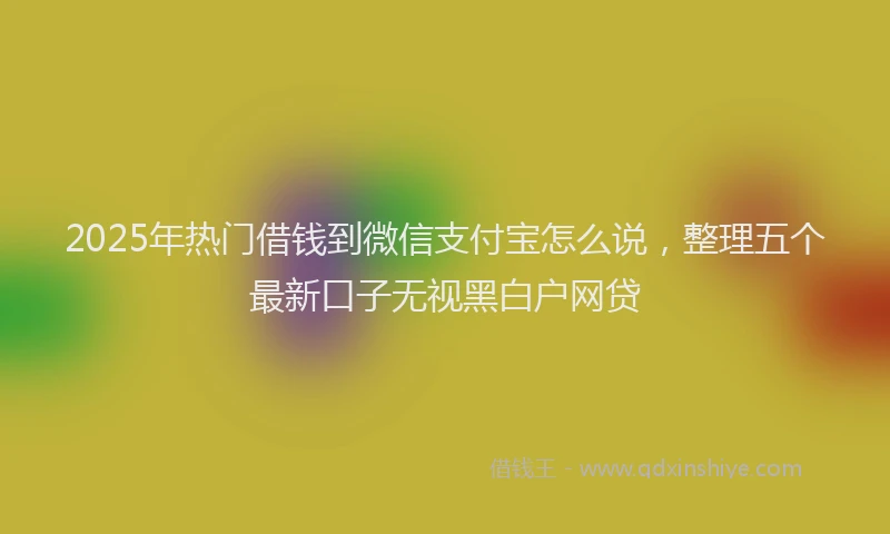 2025年热门借钱到微信支付宝怎么说，整理五个最新口子无视黑白户网贷