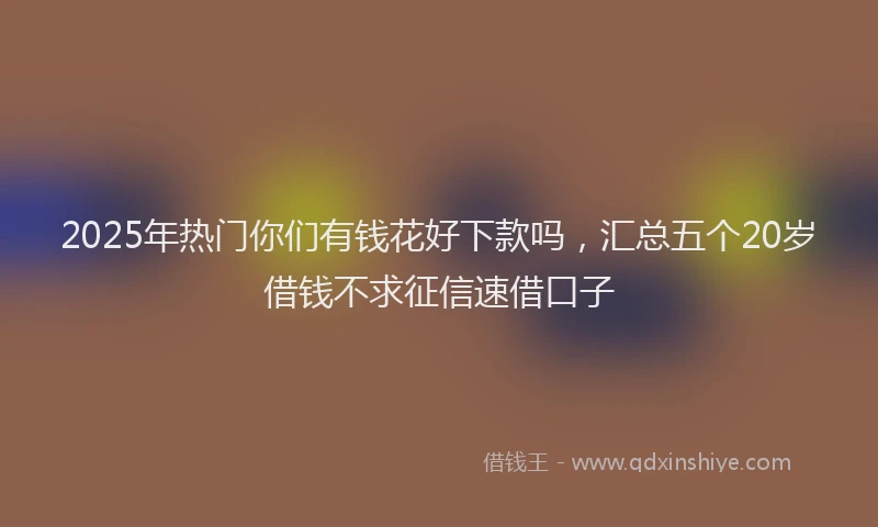 2025年热门你们有钱花好下款吗，汇总五个20岁借钱不求征信速借口子
