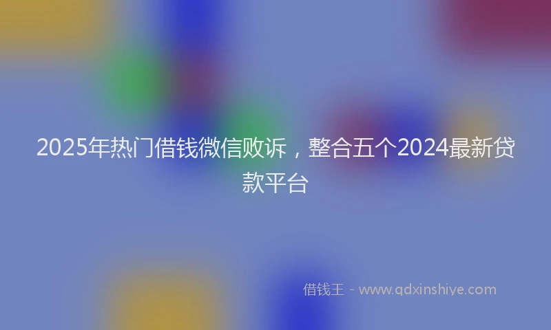 2025年热门借钱微信败诉，整合五个2024最新贷款平台