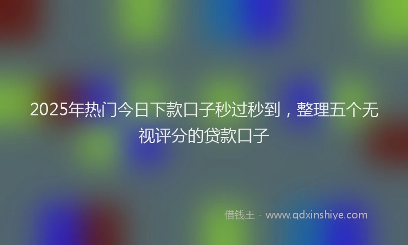 2025年热门今日下款口子秒过秒到，整理五个无视评分的贷款口子