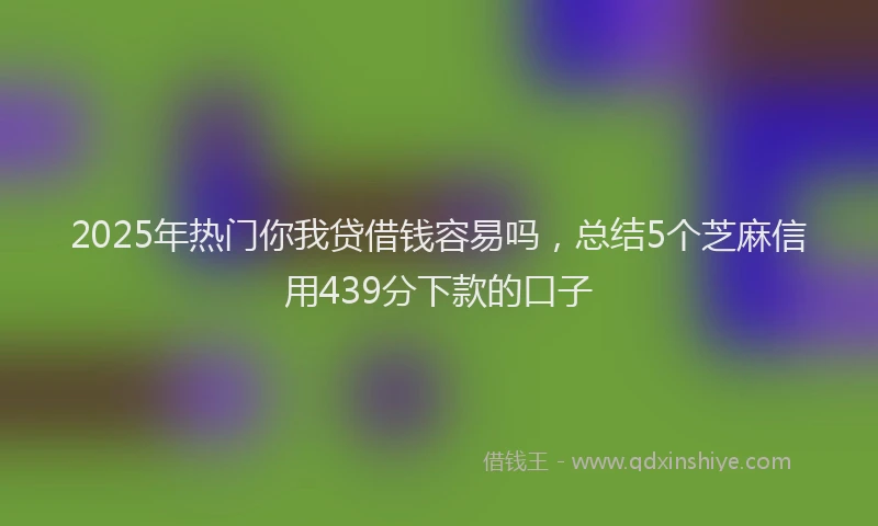 2025年热门你我贷借钱容易吗，总结5个芝麻信用439分下款的口子