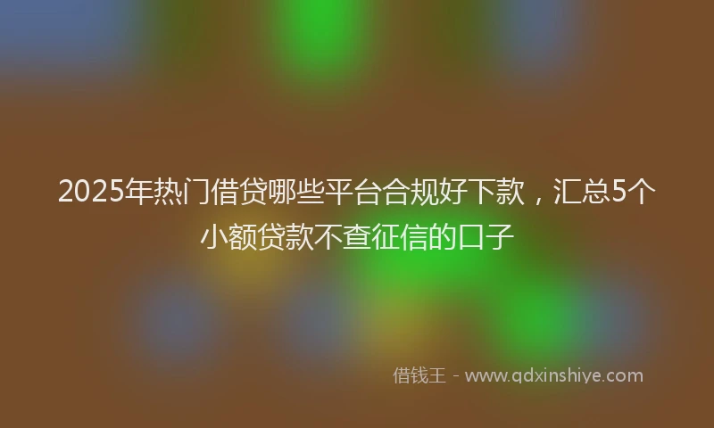 2025年热门借贷哪些平台合规好下款，汇总5个小额贷款不查征信的口子