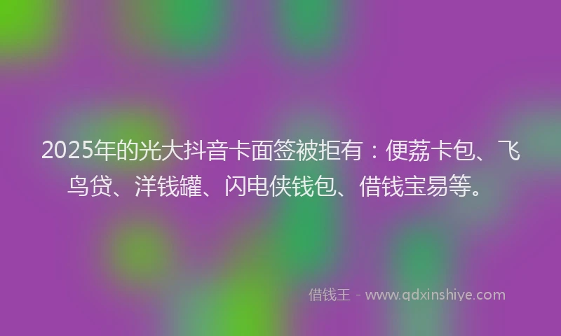 2025年的光大抖音卡面签被拒有：便荔卡包、飞鸟贷、洋钱罐、闪电侠钱包、借钱宝易等。