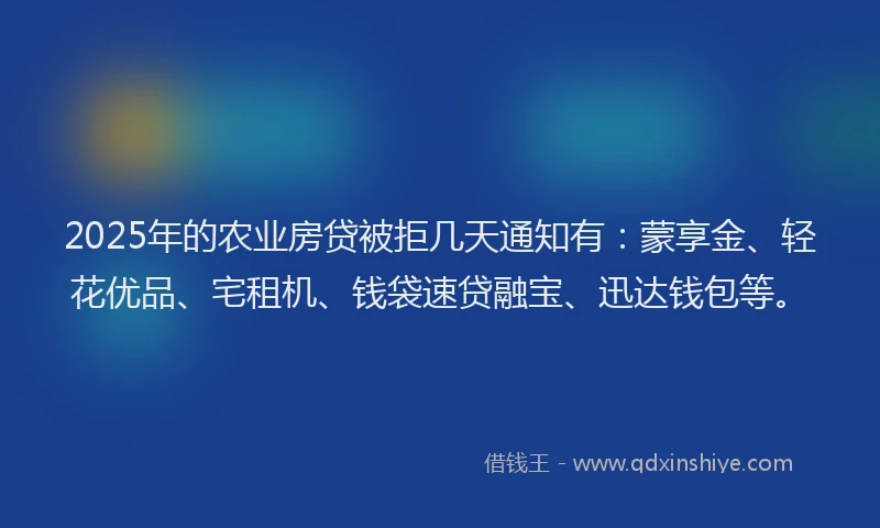 2025年的农业房贷被拒几天通知有：蒙享金、轻花优品、宅租机、钱袋速贷融宝、迅达钱包等。