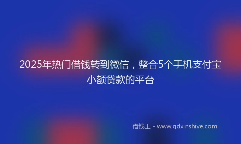 2025年热门借钱转到微信，整合5个手机支付宝小额贷款的平台