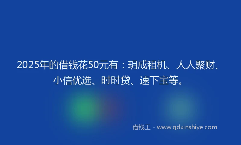 2025年的借钱花50元有：玥成租机、人人聚财、小信优选、时时贷、速下宝等。