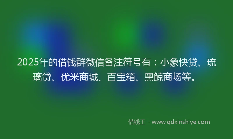 2025年的借钱群微信备注符号有:小象快贷、琉璃贷、优米商城、百宝箱、黑鲸商场等。