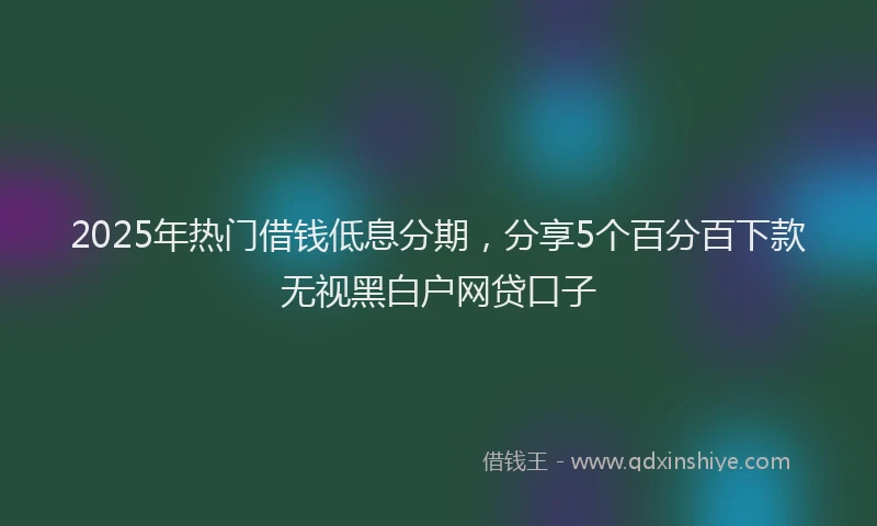 2025年热门借钱低息分期，分享5个百分百下款无视黑白户网贷口子