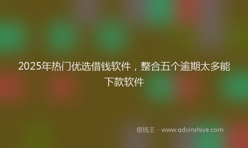 2025年热门优选借钱软件，整合五个逾期太多能下款软件