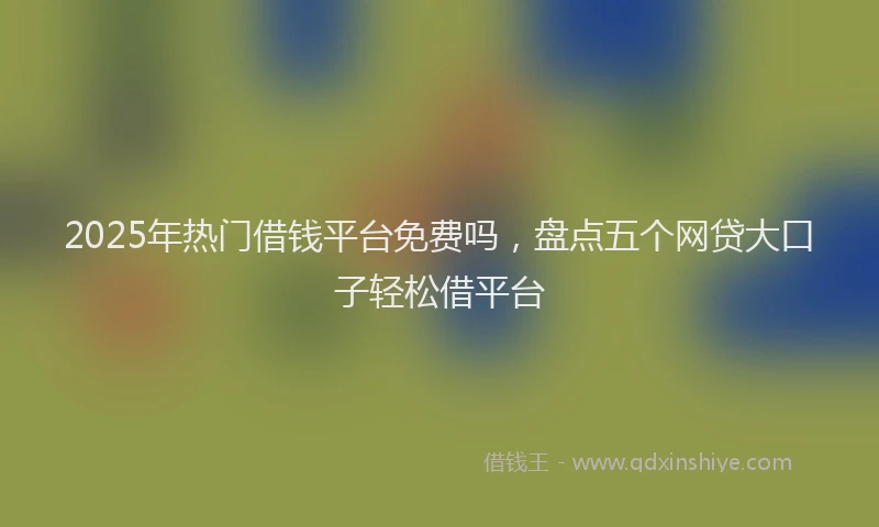 2025年热门借钱平台免费吗，盘点五个网贷大口子轻松借平台