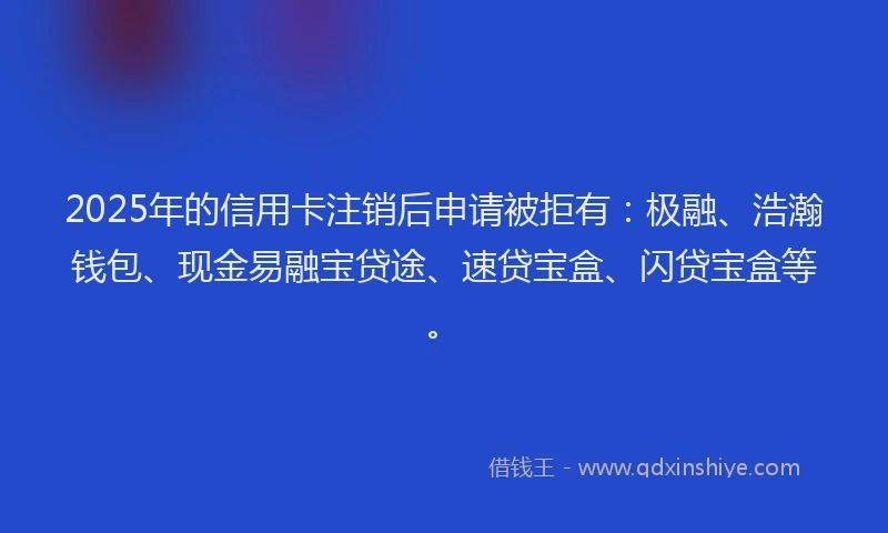 2025年的信用卡注销后申请被拒有：极融、浩瀚钱包、现金易融宝贷途、速贷宝盒、闪贷宝盒等。