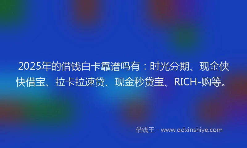 2025年的借钱白卡靠谱吗有：时光分期、现金侠快借宝、拉卡拉速贷、现金秒贷宝、RICH-购等。