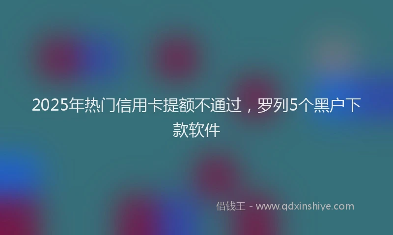 2025年热门信用卡提额不通过，罗列5个黑户下款软件