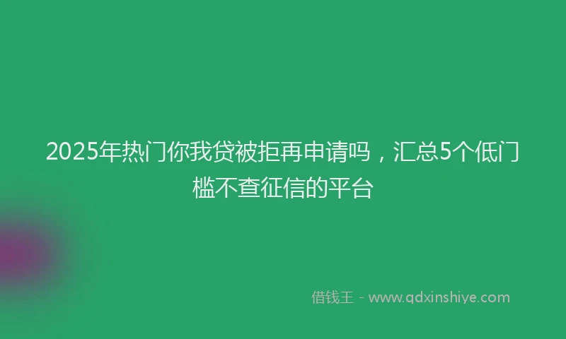 2025年热门你我贷被拒再申请吗，汇总5个低门槛不查征信的平台
