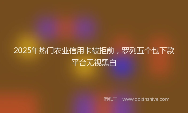 2025年热门农业信用卡被拒前，罗列五个包下款平台无视黑白